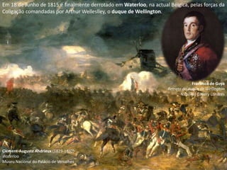 Em 18 de Junho de 1815 é finalmente derrotado em Waterloo, na actual Bélgica, pelas forças da
Coligação comandadas por Arthur Welleslley, o duque de Wellington.




                                                                                  Francisco de Goya
                                                                     Retrato do duque de Wellington
                                                                            National Gallery Londres




Clément-Auguste Andrieux (1829-1880)
Waterloo
Museu Nacional do Palácio de Versalhes
 