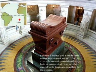 Napoleão é enviado para a ilha de Santa
Helena. Aqui morrerá, em 1821. Em 1840,
o corpo foi exumado e trasladado para
Paris, sendo depositado num sarcófago
especialmente desenhado no edifício do
Les Invalides.
 