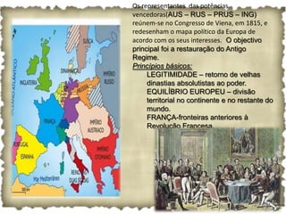Os representantes das potências
vencedoras(AUS – RUS – PRUS – ING)
reúnem-se no Congresso de Viena, em 1815, e
redesenham o mapa político da Europa de
acordo com os seus interesses. O objectivo
principal foi a restauração do Antigo
Regime.
Princípios básicos:
     LEGITIMIDADE – retorno de velhas
     dinastias absolutistas ao poder.
     EQUILÍBRIO EUROPEU – divisão
     territorial no continente e no restante do
     mundo.
     FRANÇA-fronteiras anteriores à
     Revolução Francesa.
 