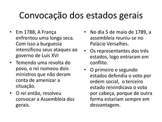 Convocação dos estados gerais
• Em 1788, A França
enfrentou uma longa seca.
Com isso a burguesia
intensificou seus ataques ao
governo de Luis XVI
• Temendo uma revolta do
povo, o rei nomeou dois
ministros que não deram
conta de amenizar a
situação.
• O rei então, resolveu
convocar a Assembleia dos
gerais.
• No dia 5 de maio de 1789, a
assembleia reuniu-se no
Palácio Versalhes.
• Os representantes dos três
estados, logo entraram em
conflito.
• O primeiro e segundo
estados defendia o voto por
ordem social, o terceiro
estado reivindicava o voto
por cabeça, porque de outra
forma estariam sempre em
desvantagem.
 