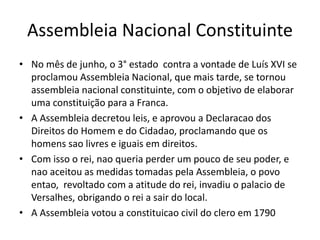 Assembleia Nacional Constituinte
• No mês de junho, o 3° estado contra a vontade de Luís XVI se
proclamou Assembleia Nacional, que mais tarde, se tornou
assembleia nacional constituinte, com o objetivo de elaborar
uma constituição para a Franca.
• A Assembleia decretou leis, e aprovou a Declaracao dos
Direitos do Homem e do Cidadao, proclamando que os
homens sao livres e iguais em direitos.
• Com isso o rei, nao queria perder um pouco de seu poder, e
nao aceitou as medidas tomadas pela Assembleia, o povo
entao, revoltado com a atitude do rei, invadiu o palacio de
Versalhes, obrigando o rei a sair do local.
• A Assembleia votou a constituicao civil do clero em 1790
 