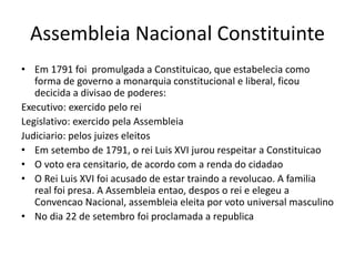 Assembleia Nacional Constituinte
• Em 1791 foi promulgada a Constituicao, que estabelecia como
forma de governo a monarquia constitucional e liberal, ficou
decicida a divisao de poderes:
Executivo: exercido pelo rei
Legislativo: exercido pela Assembleia
Judiciario: pelos juizes eleitos
• Em setembo de 1791, o rei Luis XVI jurou respeitar a Constituicao
• O voto era censitario, de acordo com a renda do cidadao
• O Rei Luis XVI foi acusado de estar traindo a revolucao. A familia
real foi presa. A Assembleia entao, despos o rei e elegeu a
Convencao Nacional, assembleia eleita por voto universal masculino
• No dia 22 de setembro foi proclamada a republica
 
