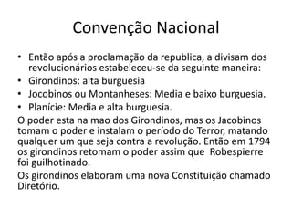 Convenção Nacional
• Então após a proclamação da republica, a divisam dos
revolucionários estabeleceu-se da seguinte maneira:
• Girondinos: alta burguesia
• Jocobinos ou Montanheses: Media e baixo burguesia.
• Planície: Media e alta burguesia.
O poder esta na mao dos Girondinos, mas os Jacobinos
tomam o poder e instalam o período do Terror, matando
qualquer um que seja contra a revolução. Então em 1794
os girondinos retomam o poder assim que Robespierre
foi guilhotinado.
Os girondinos elaboram uma nova Constituição chamado
Diretório.
 