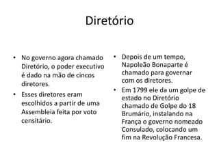 Diretório
• No governo agora chamado
Diretório, o poder executivo
é dado na mão de cincos
diretores.
• Esses diretores eram
escolhidos a partir de uma
Assembleia feita por voto
censitário.
• Depois de um tempo,
Napoleão Bonaparte é
chamado para governar
com os diretores.
• Em 1799 ele da um golpe de
estado no Diretório
chamado de Golpe do 18
Brumário, instalando na
França o governo nomeado
Consulado, colocando um
fim na Revolução Francesa.
 