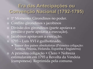  1º Momento: Girondinos no poder.
 Conflito girondinos x jacobinos
 Divisão dos girondinos (parte apoiava o
perdão e parte apoiava a execução).
 Jacobinos apoiavam a execução.
 1793 – Luís XVI é guilhotinado.
 Temor dos países absolutistas (Primeira coligação:
Áustria, Prússia, Holanda, Espanha e Inglaterra)
 A primeira coligação + Clero + Nobreza
estimularam em 1793 a Revolta da Vendeia
(camponesa). Reprimida pela comuna.
 