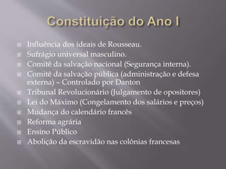  Influência dos ideais de Rousseau.
 Sufrágio universal masculino.
 Comitê da salvação nacional (Segurança interna).
 Comitê da salvação pública (administração e defesa
externa) – Controlado por Danton
 Tribunal Revolucionário (Julgamento de opositores)
 Lei do Máximo (Congelamento dos salários e preços)
 Mudança do calendário francês
 Reforma agrária
 Ensino Público
 Abolição da escravidão nas colônias francesas
 