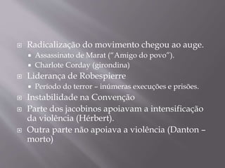  Radicalização do movimento chegou ao auge.
 Assassinato de Marat (“Amigo do povo”).
 Charlote Corday (girondina)
 Liderança de Robespierre
 Período do terror – inúmeras execuções e prisões.
 Instabilidade na Convenção
 Parte dos jacobinos apoiavam a intensificação
da violência (Hérbert).
 Outra parte não apoiava a violência (Danton –
morto)
 