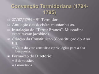  27/07/1794 = 9º Termidor
 Anulação das decisões montanhosas.
 Instalação do “Terror Branco”. Muscadins
executavam jacobinos.
 Criação da Constituição (Constituição do Ano
III).
 Volta do voto censitário e privilégios para a alta
burguesia.
 Formação do Diretório!
 5 deputados.
 Girondinos
 