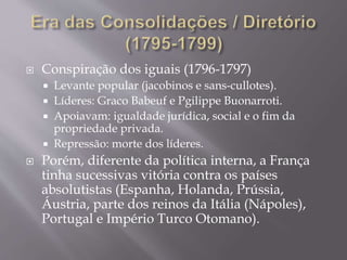  Conspiração dos iguais (1796-1797)
 Levante popular (jacobinos e sans-cullotes).
 Líderes: Graco Babeuf e Pgilippe Buonarroti.
 Apoiavam: igualdade jurídica, social e o fim da
propriedade privada.
 Repressão: morte dos líderes.
 Porém, diferente da política interna, a França
tinha sucessivas vitória contra os países
absolutistas (Espanha, Holanda, Prússia,
Áustria, parte dos reinos da Itália (Nápoles),
Portugal e Império Turco Otomano).
 