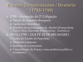  1799 – Formação da 2ª Coligação
 Vitória de Napoleão Bonaparte
 Apoio dos Girondinos
 Batalhas (françaxInglaterra), Abukir (FrançaxImp.
Turco-Oto), Marengo (FrançaxImp. Austríaco)
 09/11/1799 – GOLPE 18 DE BRUMÁRIO
 Golpe de Estado de Napoleão.
 Diretório é deposto.
 Instaura-se o consulado.
 Consolidação da França como potência política e
econômica.
 