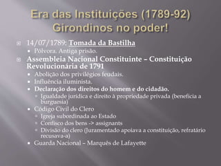 14/07/1789: Tomada da Bastilha
 Pólvora. Antiga prisão.
 Assembleia Nacional Constituinte – Constituição
Revolucionária de 1791
 Abolição dos privilégios feudais.
 Influência iluminista.
 Declaração dos direitos do homem e do cidadão.
 Igualdade jurídica e direito à propriedade privada (beneficia a
burguesia)
 Código Civil do Clero
 Igreja subordinada ao Estado
 Confisco dos bens -> assignants
 Divisão do clero (Juramentado apoiava a constituição, refratário
recusava-a)
 Guarda Nacional – Marquês de Lafayette
 