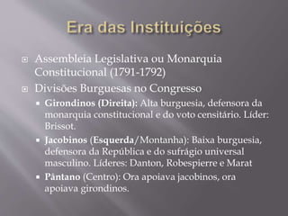  Assembleia Legislativa ou Monarquia
Constitucional (1791-1792)
 Divisões Burguesas no Congresso
 Girondinos (Direita): Alta burguesia, defensora da
monarquia constitucional e do voto censitário. Líder:
Brissot.
 Jacobinos (Esquerda/Montanha): Baixa burguesia,
defensora da República e do sufrágio universal
masculino. Líderes: Danton, Robespierre e Marat
 Pântano (Centro): Ora apoiava jacobinos, ora
apoiava girondinos.
 