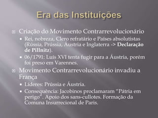  Criação do Movimento Contrarrevolucionário
 Rei, nobreza, Clero refratário e Países absolutistas
(Rússia, Prússia, Áustria e Inglaterra -> Declaração
de Pillnitz).
 06/1791: Luís XVI tenta fugir para a Áustria, porém
foi preso em Varennes.
 Movimento Contrarrevolucionário invadiu a
França
 Líderes: Prússia e Áustria.
 Consequência: Jacobinos proclamaram “Pátria em
perigo”. Apoio dos sans-cullotes. Formação da
Comuna Insurrecional de Paris.
 