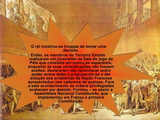 O rei mostrou-se incapaz de tomar uma
                    decisão.
  Então, os membros do Terceiro Estado
 realizaram um juramento na Sala do jogo da
 Péla que consistia em nunca se separarem,
enquanto as suas reivindicações não fossem
   aceites; declararam não reconhecer outro
   poder acima deles e propuseram-se a dar
  solução aos problemas da Nação Francesa
apresentados nos cadernos de queixas. Face
a este acontecimento as ordens privilegiadas
 acabaram por desistir. Formou – se assim a
    Assembleia Nacional Constituinte, que
      implementou em França a primeira
                  Constituição.
 