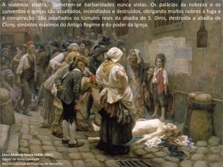 A violência alastra, cometem-se barbaridades nunca vistas. Os palácios da nobreza e os
conventos e igrejas são assaltados, incendiados e destruídos, obrigando muitos nobres à fuga e
à conspiração. São assaltados os túmulos reais da abadia de S. Dinis, destruída a abadia de
Cluny, símbolos máximos do Antigo Regime e do poder da Igreja.




Léon-Maxime Faivre (1856-1941)
Morte de Mme Lamballe
Musée national du Château de Versailles
 