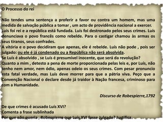 O Processo do rei

Não tendes uma sentença a proferir a favor ou contra um homem, mas uma
medida de salvação pública a tomar , um acto de providência nacional a exercer.
Luís foi rei e a república está fundada. Luís foi destronado pelos seus crimes. Luís
denunciava o povo francês como rebelde. Para o castigar chamou às armas os
seus tiranos, seus confrades.
A vitória e o povo decidiram que apenas, ele é rebelde. Luís não pode , pois ser
julgado: ou ele é já condenado ou a República não será absolvida.
Se Luís é absolvido , se Luís é presumível inocente, que será da revolução?
Quanto a mim , detesto a pena de morte proporcionada pelas leis e, por Luís, não
tenho nem amor, nem ódio, apenas odeio os seus crimes. Com pesar pronuncio
esta fatal verdade, mas Luís deve morrer para que a pátria viva. Peço que a
Convenção Nacional o declare desde já traidor à Nação francesa, criminoso para
com a Humanidade.

                                                     Discurso de Robespierre,1792

De que crimes é acusado Luís XVI?
Comenta a frase sublinhada
Por que não queria , Robespierre que Luís XVI fosse Julgado? Justifica.
 