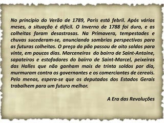 No princípio do Verão de 1789, Paris está febril. Após vários
meses, a situação é difícil. O Inverno de 1788 foi duro, e as
colheitas foram desastrosas. Na Primavera, tempestades e
chuvas sucederam-se, anunciando sombrias perspectivas para
as futuras colheitas. O preço do pão passou de oito soldos para
vinte, em poucos dias. Marceneiros do bairro de Saint-Antoine,
sapateiros e estofadores do bairro de Saint-Marcel, peixeiras
das Halles que não ganham mais de trinta soldos por dia,
murmuram contra os governantes e os comerciantes de cereais.
Pelo menos, espera-se que os deputados dos Estados Gerais
trabalhem para um futuro melhor.

                                          A Era das Revoluções
 
