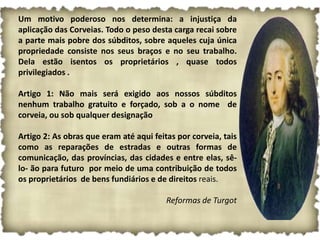 Um motivo poderoso nos determina: a injustiça da
aplicação das Corveias. Todo o peso desta carga recai sobre
a parte mais pobre dos súbditos, sobre aqueles cuja única
propriedade consiste nos seus braços e no seu trabalho.
Dela estão isentos os proprietários , quase todos
privilegiados .

Artigo 1: Não mais será exigido aos nossos súbditos
nenhum trabalho gratuito e forçado, sob a o nome de
corveia, ou sob qualquer designação

Artigo 2: As obras que eram até aqui feitas por corveia, tais
como as reparações de estradas e outras formas de
comunicação, das províncias, das cidades e entre elas, sê-
lo- ão para futuro por meio de uma contribuição de todos
os proprietários de bens fundiários e de direitos reais.

                                         Reformas de Turgot
 
