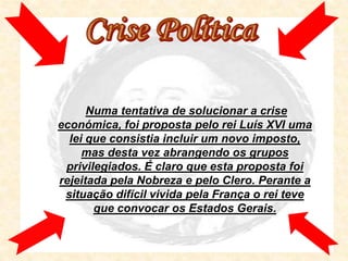 Numa tentativa de solucionar a crise
económica, foi proposta pelo rei Luís XVI uma
  lei que consistia incluir um novo imposto,
     mas desta vez abrangendo os grupos
 privilegiados. É claro que esta proposta foi
rejeitada pela Nobreza e pelo Clero. Perante a
 situação difícil vivida pela França o rei teve
       que convocar os Estados Gerais.
 