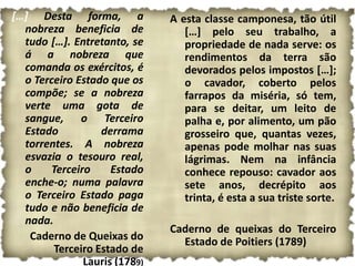 […] Desta forma, a            A esta classe camponesa, tão útil
  nobreza beneficia de           […] pelo seu trabalho, a
  tudo […]. Entretanto, se       propriedade de nada serve: os
  á a nobreza que                rendimentos da terra são
  comanda os exércitos, é        devorados pelos impostos […];
  o Terceiro Estado que os       o cavador, coberto pelos
  compõe; se a nobreza           farrapos da miséria, só tem,
  verte uma gota de              para se deitar, um leito de
  sangue, o Terceiro             palha e, por alimento, um pão
  Estado          derrama        grosseiro que, quantas vezes,
  torrentes. A nobreza           apenas pode molhar nas suas
  esvazia o tesouro real,        lágrimas. Nem na infância
  o    Terceiro     Estado       conhece repouso: cavador aos
  enche-o; numa palavra          sete anos, decrépito aos
  o Terceiro Estado paga         trinta, é esta a sua triste sorte.
  tudo e não beneficia de
  nada.
                              Caderno de queixas do Terceiro
   Caderno de Queixas do        Estado de Poitiers (1789)
        Terceiro Estado de
              Lauris (1789)
 