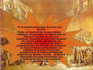 O rei mostrou-se incapaz de tomar uma
                  decisão.
 Então, os membros do Terceiro Estado
realizaram um juramento na Sala do jogo da
       Péla que consistia em nunca se
separarem, enquanto as suas reivindicações
    não fossem aceites; declararam não
   reconhecer outro poder acima deles e
propuseram-se a dar solução aos problemas
   da Nação Francesa apresentados nos
      cadernos de queixas. Face a este
   acontecimento as ordens privilegiadas
acabaram por desistir. Formou – se assim a
   Assembleia Nacional Constituinte, que
     implementou em França a primeira
                Constituição.
 