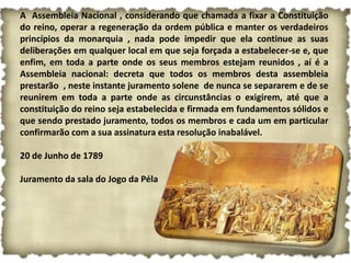 A Assembleia Nacional , considerando que chamada a fixar a Constituição
do reino, operar a regeneração da ordem pública e manter os verdadeiros
princípios da monarquia , nada pode impedir que ela continue as suas
deliberações em qualquer local em que seja forçada a estabelecer-se e, que
enfim, em toda a parte onde os seus membros estejam reunidos , aí é a
Assembleia nacional: decreta que todos os membros desta assembleia
prestarão , neste instante juramento solene de nunca se separarem e de se
reunirem em toda a parte onde as circunstâncias o exigirem, até que a
constituição do reino seja estabelecida e firmada em fundamentos sólidos e
que sendo prestado juramento, todos os membros e cada um em particular
confirmarão com a sua assinatura esta resolução inabalável.

20 de Junho de 1789

Juramento da sala do Jogo da Péla
 