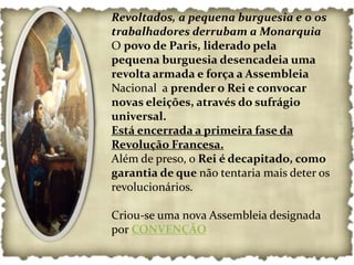 Revoltados, a pequena burguesia e o os
trabalhadores derrubam a Monarquia
O povo de Paris, liderado pela
pequena burguesia desencadeia uma
revolta armada e força a Assembleia
Nacional a prender o Rei e convocar
novas eleições, através do sufrágio
universal.
Está encerrada a primeira fase da
Revolução Francesa.
Além de preso, o Rei é decapitado, como
garantia de que não tentaria mais deter os
revolucionários.

Criou-se uma nova Assembleia designada
por CONVENÇÃO
 