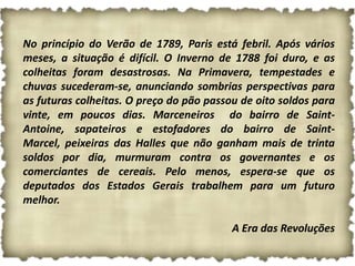 No princípio do Verão de 1789, Paris está febril. Após vários
meses, a situação é difícil. O Inverno de 1788 foi duro, e as
colheitas foram desastrosas. Na Primavera, tempestades e
chuvas sucederam-se, anunciando sombrias perspectivas para
as futuras colheitas. O preço do pão passou de oito soldos para
vinte, em poucos dias. Marceneiros do bairro de Saint-
Antoine, sapateiros e estofadores do bairro de Saint-
Marcel, peixeiras das Halles que não ganham mais de trinta
soldos por dia, murmuram contra os governantes e os
comerciantes de cereais. Pelo menos, espera-se que os
deputados dos Estados Gerais trabalhem para um futuro
melhor.

                                          A Era das Revoluções
 