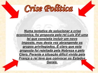 Numa tentativa de solucionar a crise
económica, foi proposta pelo rei Luís XVI uma
       lei que consistia incluir um novo
   imposto, mas desta vez abrangendo os
    grupos privilegiados. É claro que esta
  proposta foi rejeitada pela Nobreza e pelo
  Clero. Perante a situação difícil vivida pela
 França o rei teve que convocar os Estados
                    Gerais.
 