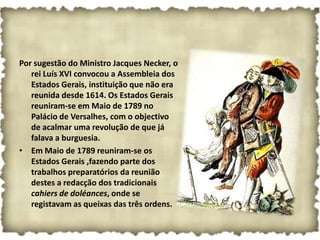 Por sugestão do Ministro Jacques Necker, o
   rei Luís XVI convocou a Assembleia dos
   Estados Gerais, instituição que não era
   reunida desde 1614. Os Estados Gerais
   reuniram-se em Maio de 1789 no
   Palácio de Versalhes, com o objectivo
   de acalmar uma revolução de que já
   falava a burguesia.
• Em Maio de 1789 reuniram-se os
   Estados Gerais ,fazendo parte dos
   trabalhos preparatórios da reunião
   destes a redacção dos tradicionais
   cahiers de doléances, onde se
   registavam as queixas das três ordens.
 