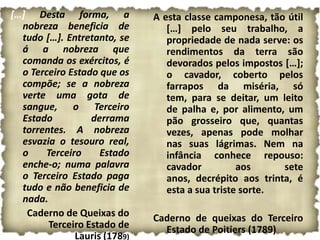 […] Desta forma, a            A esta classe camponesa, tão útil
  nobreza beneficia de           […] pelo seu trabalho, a
  tudo […]. Entretanto, se       propriedade de nada serve: os
  á a nobreza que                rendimentos da terra são
  comanda os exércitos, é        devorados pelos impostos […];
  o Terceiro Estado que os       o cavador, coberto pelos
  compõe; se a nobreza           farrapos da miséria, só
  verte uma gota de              tem, para se deitar, um leito
  sangue, o Terceiro             de palha e, por alimento, um
  Estado          derrama        pão grosseiro que, quantas
  torrentes. A nobreza           vezes, apenas pode molhar
  esvazia o tesouro real,        nas suas lágrimas. Nem na
  o    Terceiro     Estado       infância conhece repouso:
  enche-o; numa palavra          cavador          aos     sete
  o Terceiro Estado paga         anos, decrépito aos trinta, é
  tudo e não beneficia de        esta a sua triste sorte.
  nada.
   Caderno de Queixas do      Caderno de queixas do Terceiro
        Terceiro Estado de      Estado de Poitiers (1789)
              Lauris (1789)
 