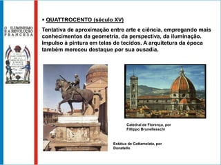  QUATTROCENTO (século XV)
Tentativa de aproximação entre arte e ciência, empregando mais
conhecimentos da geometria, da perspectiva, da iluminação.
Impulso à pintura em telas de tecidos. A arquitetura da época
também mereceu destaque por sua ousadia.




                                 Catedral de Florença, por
                                 Fillippo Brunellesschi


                          Estátua de Gattamelata, por
                          Donatello
 