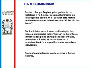 III- O ILUMINISMO

Contra o Antigo Regime, principalmente na
Inglaterra e na França, surgiu o Iluminismo ou
Ilustração no século XVIII, que por este motivo
também tornou-se conhecido como “O Século das
Luzes”.


Os iluministas acreditavam na libertação das
mentes, dominadas pelas “trevas” da ignorância.
Influenciados pelos princípios renascentistas,
defendiam a Razão, as leis universais, a
experimentação e a importância das iniciativas
individuais.


Propunham mudanças sociais contra o Antigo
Regime.
 