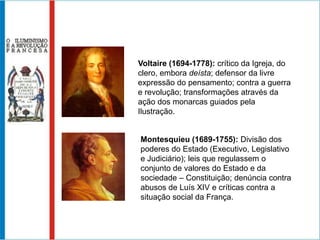 Voltaire (1694-1778): crítico da Igreja, do
clero, embora deísta; defensor da livre
expressão do pensamento; contra a guerra
e revolução; transformações através da
ação dos monarcas guiados pela
Ilustração.


Montesquieu (1689-1755): Divisão dos
poderes do Estado (Executivo, Legislativo
e Judiciário); leis que regulassem o
conjunto de valores do Estado e da
sociedade – Constituição; denúncia contra
abusos de Luís XIV e críticas contra a
situação social da França.
 