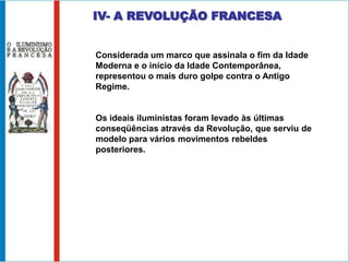 IV- A REVOLUÇÃO FRANCESA


Considerada um marco que assinala o fim da Idade
Moderna e o início da Idade Contemporânea,
representou o mais duro golpe contra o Antigo
Regime.


Os ideais iluministas foram levado às últimas
conseqüências através da Revolução, que serviu de
modelo para vários movimentos rebeldes
posteriores.
 