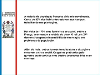 A maioria da população francesa vivia miseravelmente.
Cerca de 80% dos habitantes estavam nos campos,
trabalhando nas plantações.


Por volta de 1774, uma forte crise se abateu sobre a
França, acentuando a miséria do povo. O rei Luís XVI
demonstrou grande insensibilidade em relação aos
problemas da população.


Além do mais, outros fatores tumultuavam a situação e
elevavam a crise social. Os gastos praticados pelo
governo eram caóticos e os custos desnecessários eram
enormes.
 