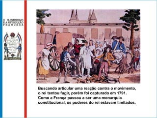 Buscando articular uma reação contra o movimento,
o rei tentou fugir, porém foi capturado em 1791.
Como a França passou a ser uma monarquia
constitucional, os poderes do rei estavam limitados.
 