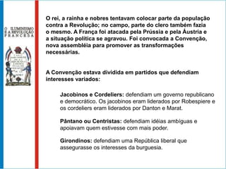 O rei, a rainha e nobres tentavam colocar parte da população
contra a Revolução; no campo, parte do clero também fazia
o mesmo. A França foi atacada pela Prússia e pela Áustria e
a situação política se agravou. Foi convocada a Convenção,
nova assembléia para promover as transformações
necessárias.


A Convenção estava dividida em partidos que defendiam
interesses variados:

     Jacobinos e Cordeliers: defendiam um governo republicano
     e democrático. Os jacobinos eram liderados por Robespiere e
     os cordeliers eram liderados por Danton e Marat.

     Pântano ou Centristas: defendiam idéias ambíguas e
     apoiavam quem estivesse com mais poder.

     Girondinos: defendiam uma República liberal que
     assegurasse os interesses da burguesia.
 
