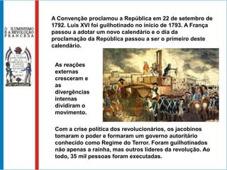 A Convenção proclamou a República em 22 de setembro de
1792. Luís XVI foi guilhotinado no início de 1793. A França
passou a adotar um novo calendário e o dia da
proclamação da República passou a ser o primeiro deste
calendário.


 As reações
 externas
 cresceram e
 as
 divergências
 internas
 dividiram o
 movimento.

 Com a crise política dos revolucionários, os jacobinos
 tomaram o poder e formaram um governo autoritário
 conhecido como Regime do Terror. Foram guilhotinados
 não apenas a rainha, mas outros líderes da revolução. Ao
 todo, 35 mil pessoas foram executadas.
 