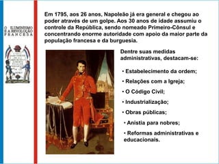 Em 1795, aos 26 anos, Napoleão já era general e chegou ao
poder através de um golpe. Aos 30 anos de idade assumiu o
controle da República, sendo nomeado Primeiro-Cônsul e
concentrando enorme autoridade com apoio da maior parte da
população francesa e da burguesia.

                           Dentre suas medidas
                           administrativas, destacam-se:

                           • Estabelecimento da ordem;
                           • Relações com a Igreja;
                           • O Código Civil;
                           • Industrialização;
                           • Obras públicas;
                            • Anistia para nobres;
                            • Reformas administrativas e
                            educacionais.
 