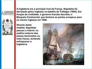 A Inglaterra era a principal rival da França. Napoleão foi
derrotado pelos ingleses na batalha de Trafalgar (1805). Em
função da rivalidade, o governo francês decretou o
Bloqueio Continental, que fechava os portos europeus para
os navios ingleses em 1806.

Através desta
medida, Napoleão
passou a intervir na
política externa dos
países dominados ou
mais fracos, tentando
enfraquecer a
Inglaterra.
 