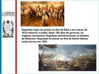 Napoleão fugiu da prisão na ilha de Elba e em março de
1815 retomou o poder. Após 100 dias de governo, os
ingleses derrotaram Napoleão definitivamente na batalha
de Waterloo. Napoleão foi preso na ilha de Santa Helena,
onde morreu em 1821.
 
