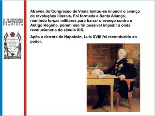 Através do Congresso de Viena tentou-se impedir o avanço
de revoluções liberais. Foi formada a Santa Aliança,
reunindo forças militares para barrar o avanço contra o
Antigo Regime, porém não foi possível impedir a onda
revolucionária do século XIX.
Após a derrota de Napoleão, Luís XVIII foi reconduzido ao
poder.
 