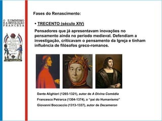 Fases do Renascimento:

 TRECENTO (século XIV)
Pensadores que já apresentavam inovações no
pensamento ainda no período medieval. Defendiam a
investigação, criticavam o pensamento da Igreja e tinham
influência de filósofos greco-romanos.




 Dante Alighieri (1265-1321), autor de A Divina Comédia
 Francesco Petrarca (1304-1374), o “pai do Humanismo”
 Giovanni Boccaccio (1313-1337), autor de Decameron
 