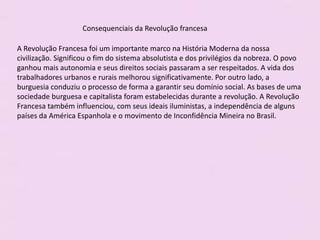 Consequenciais da Revolução francesa
A Revolução Francesa foi um importante marco na História Moderna da nossa
civilização. Significou o fim do sistema absolutista e dos privilégios da nobreza. O povo
ganhou mais autonomia e seus direitos sociais passaram a ser respeitados. A vida dos
trabalhadores urbanos e rurais melhorou significativamente. Por outro lado, a
burguesia conduziu o processo de forma a garantir seu domínio social. As bases de uma
sociedade burguesa e capitalista foram estabelecidas durante a revolução. A Revolução
Francesa também influenciou, com seus ideais iluministas, a independência de alguns
países da América Espanhola e o movimento de Inconfidência Mineira no Brasil.
 