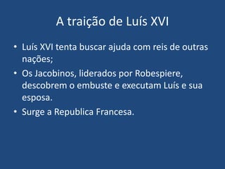 A traição de Luís XVI
• Luís XVI tenta buscar ajuda com reis de outras
nações;
• Os Jacobinos, liderados por Robespiere,
descobrem o embuste e executam Luís e sua
esposa.
• Surge a Republica Francesa.
 