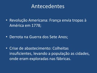 Antecedentes
• Revolução Americana: França envia tropas à
América em 1778;
• Derrota na Guerra dos Sete Anos;
• Crise de abastecimento: Colheitas
insuficientes, levando a população as cidades,
onde eram exploradas nas fábricas.
 