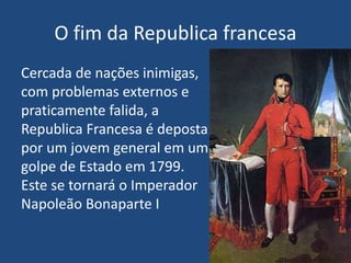 O fim da Republica francesa
Cercada de nações inimigas,
com problemas externos e
praticamente falida, a
Republica Francesa é deposta
por um jovem general em um
golpe de Estado em 1799.
Este se tornará o Imperador
Napoleão Bonaparte I
 