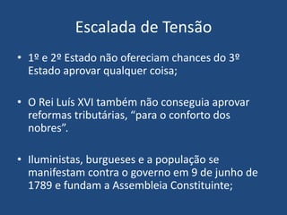 Escalada de Tensão
• 1º e 2º Estado não ofereciam chances do 3º
Estado aprovar qualquer coisa;
• O Rei Luís XVI também não conseguia aprovar
reformas tributárias, “para o conforto dos
nobres”.
• Iluministas, burgueses e a população se
manifestam contra o governo em 9 de junho de
1789 e fundam a Assembleia Constituinte;
 