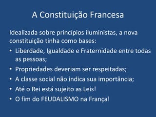 A Constituição Francesa
Idealizada sobre princípios iluministas, a nova
constituição tinha como bases:
• Liberdade, Igualdade e Fraternidade entre todas
as pessoas;
• Propriedades deveriam ser respeitadas;
• A classe social não indica sua importância;
• Até o Rei está sujeito as Leis!
• O fim do FEUDALISMO na França!
 